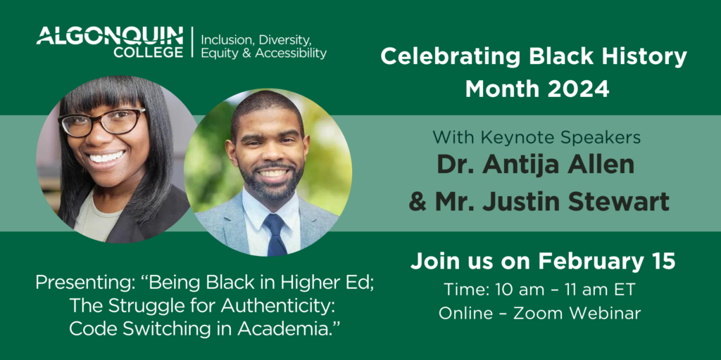 eaturing headshot images of Dr. Antija Allen and Mr. Justin Stewart. Reading: Algonquin College, Inclusion, Diversity, Equity and Accessibility. Celebrating Black History Month 2024. Join us on February 15. Time 10 am to 11 am ET. Online - Zoom Webinar. Presenting "Being Black in Higher Ed; The Struggle for Authenticity: Code Switching in Academia."
