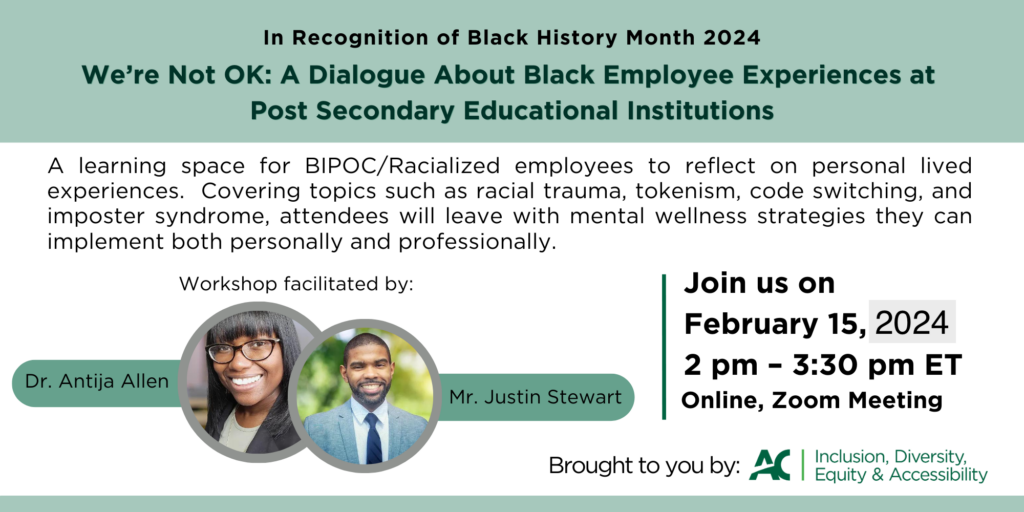  In recognition of Black History Month 2024, we're not ok: a dialogue about Black Employee Experiences at Post-Secondary Educational Institutions. A learning space for BIPOC / Racialized employees to reflect on personal lived experiences. Covering topics such as racial trauma, tokenism, code switching, and imposter syndrome. Attendees will leave with mental wellness strategies they can implement both personally and professionally.  Join us on February 15, 2024 at 2 pm - 3:30 pm ET Online, Zoom Meeting. Brought to you by AC Inclusion, Diversity, Equity and Accessibility.