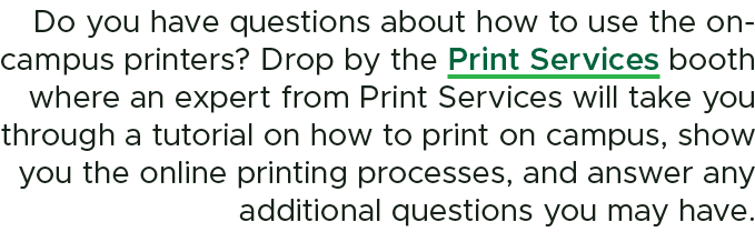 Do you have questions about how to use the on campus printers? Drop by the Print Services booth where an expert from ...