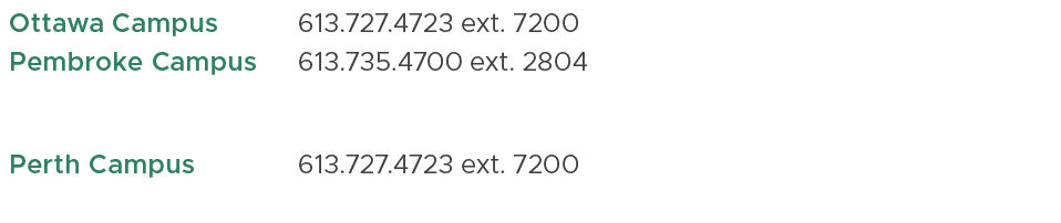 Ottawa Campus ,613.727.4723 ext. 7200,,Pembroke Campus,613.735.4700 ext. 2804 , ,Perth Campus,613.727.4723 ext. 7200,