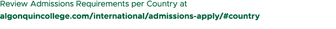 Review Admissions Requirements per Country at algonquincollege.com/international/admissions apply/#country