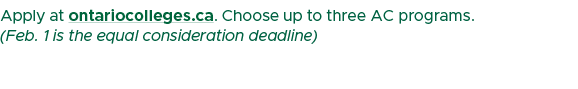 Apply at ontariocolleges.ca. Choose up to three AC programs. (Feb. 1 is the equal consideration deadline)
