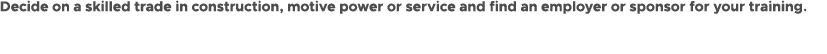 Decide on a skilled trade in construction, motive power or service and find an employer or sponsor for your training.
