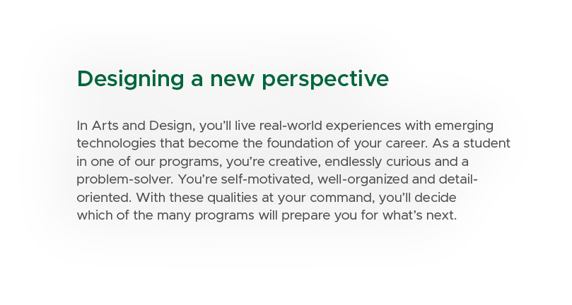 Designing a new perspective In Arts and Design, you’ll live real world experiences with emerging technologies that be...