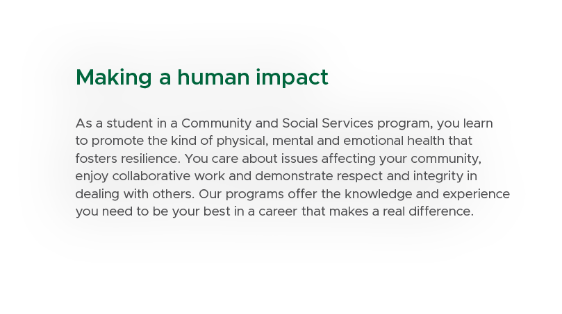 Making a human impact As a student in a Community and Social Services program, you learn to promote the kind of physi...